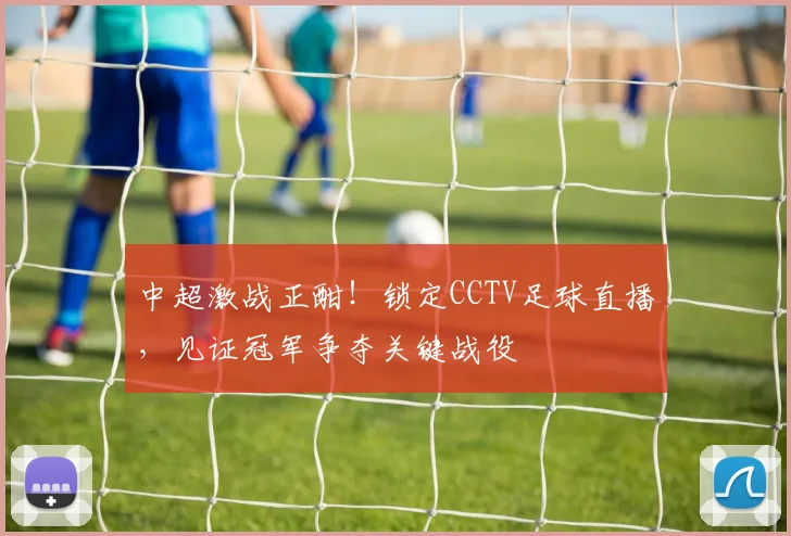 中超激战正酣！锁定CCTV足球直播，见证冠军争夺关键战役
