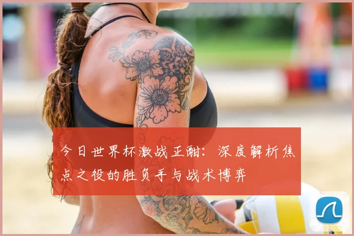 今日世界杯激战正酣：深度解析焦点之役的胜负手与战术博弈